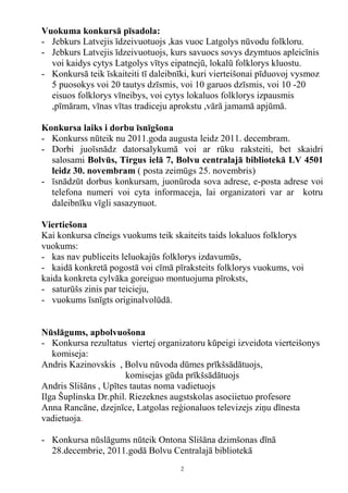 Vuokuma konkursā pīsadola:
- Jebkurs Latvejis īdzeivuotuojs ,kas vuoc Latgolys nūvodu folkloru.
- Jebkurs Latvejis īdzeivuotuojs, kurs savuocs sovys dzymtuos apleicīnis
  voi kaidys cytys Latgolys vītys eipatnejū, lokalū folklorys kluostu.
- Konkursā teik īskaiteiti tī daleibnīki, kuri vierteišonai pīduovoj vysmoz
  5 puosokys voi 20 tautys dzīsmis, voi 10 garuos dzīsmis, voi 10 -20
  eisuos folklorys vīneibys, voi cytys lokaluos folklorys izpausmis
  ,pīmāram, vīnas vītas tradiceju aprokstu ,vārā jamamā apjūmā.

Konkursa laiks i dorbu īsnīgšona
- Konkurss nūteik nu 2011.goda augusta leidz 2011. decembram.
- Dorbi juoīsnādz datorsalykumā voi ar rūku raksteiti, bet skaidri
  salosami Bolvūs, Tirgus ielā 7, Bolvu centralajā bibliotekā LV 4501
  leidz 30. novembram ( posta zeimūgs 25. novembris)
- īsnādzūt dorbus konkursam, juonūroda sova adrese, e-posta adrese voi
  telefona numeri voi cyta informaceja, lai organizatori var ar kotru
  daleibnīku vīgli sasazynuot.

Viertiešona
Kai konkursa cīneigs vuokums teik skaiteits taids lokaluos folklorys
vuokums:
- kas nav publiceits leluokajūs folklorys izdavumūs,
- kaidā konkretā pogostā voi cīmā pīraksteits folklorys vuokums, voi
kaida konkreta cylvāka goreiguo montuojuma pīroksts,
- saturūšs zinis par teicieju,
- vuokums īsnīgts originalvolūdā.


Nūslāgums, apbolvuošona
- Konkursa rezultatus viertej organizatoru kūpeigi izveidota vierteišonys
   komiseja:
Andris Kazinovskis , Bolvu nūvoda dūmes prīkšsādātuojs,
                       komisejas gūda prīkšsādātuojs
Andris Slišāns , Upītes tautas noma vadietuojs
Ilga Šuplinska Dr.phil. Riezeknes augstskolas asociietuo profesore
Anna Rancāne, dzejnīce, Latgolas reģionaluos televizejs ziņu dīnesta
vadietuoja.

- Konkursa nūslāgums nūteik Ontona Slišāna dzimšonas dīnā
  28.decembrie, 2011.godā Bolvu Centralajā bibliotekā
                                     2
 