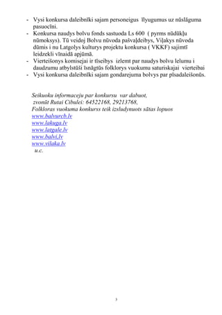 - Vysi konkursa daleibnīki sajam personeigus īlyugumus uz nūslāguma
  pasuocīni.
- Konkursa naudys bolvu fonds sastuoda Ls 600 ( pyrms nūdūkļu
  nūmoksys). Tū veidoj Bolvu nūvoda pašvaļdeibys, Viļakys nūvoda
  dūmis i nu Latgolys kulturys projektu konkursa ( VKKF) sajimtī
  leidzekli vīnaidā apjūmā.
- Vierteišonys komisejai ir tīseibys izlemt par naudys bolvu lelumu i
  daudzumu atbylstūši īsnāgtūs folklorys vuokumu saturiskajai vierteibai
- Vysi konkursa daleibnīki sajam gondarejuma bolvys par pīsadaleišonūs.


  Seikuoku informaceju par konkursu var dabuot,
  zvonūt Rutai Cibulei: 64522168, 29213768,
  Folkloras vuokuma konkurss teik izsludynuots sātas lopuos
  www.balvurcb.lv
  www.lakuga.lv
  www.latgale.lv
  www.balvi,lv
  www.vilaka.lv
   u.c.




                                   3
 