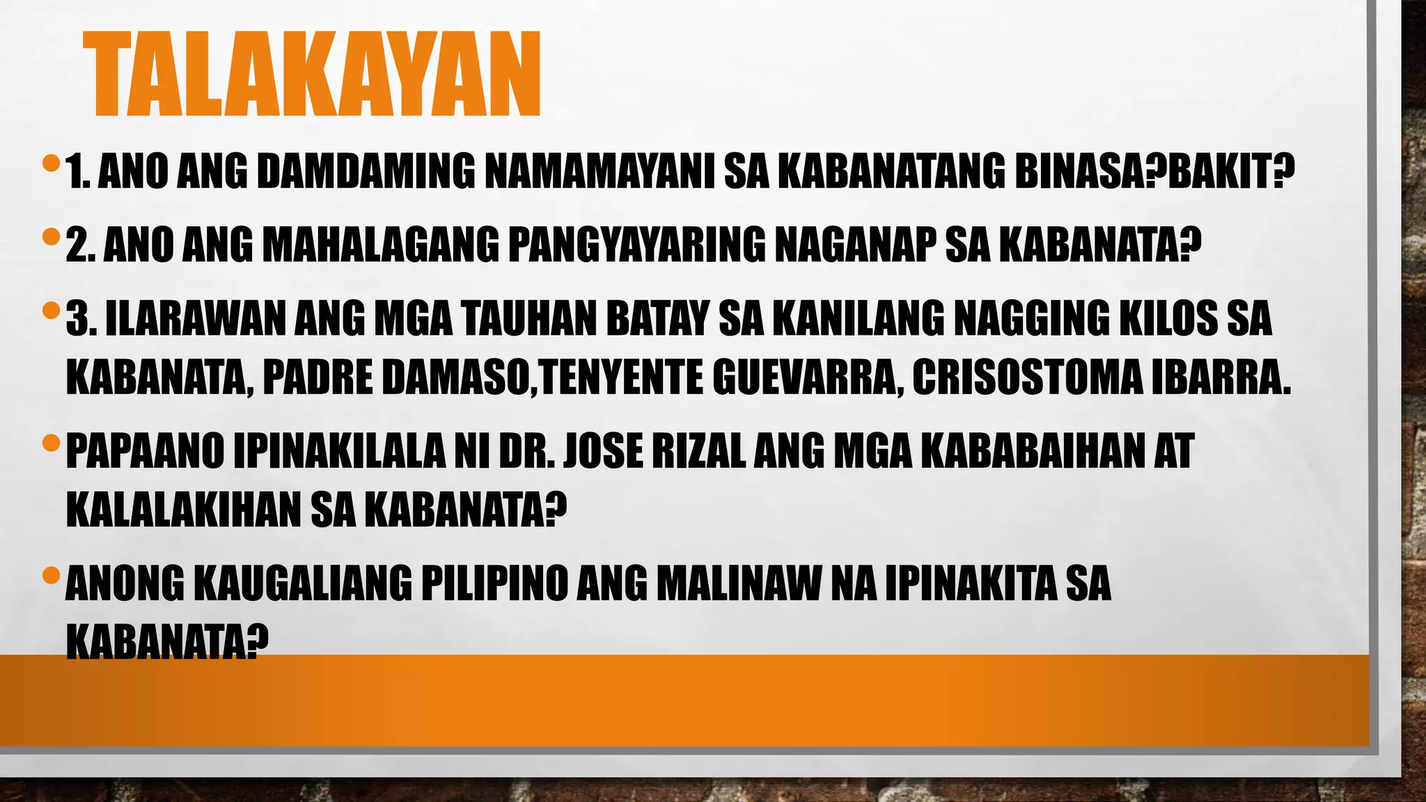 TALAKAYAN
•1. ANO ANG DAMDAMING NAMAMAYANI SA KABANATANG BINASA?BAKIT?
•2. ANO ANG MAHALAGANG PANGYAYARING NAGANAP SA KABANATA?
•3. ILARAWAN ANG MGA TAUHAN BATAY SA KANILANG NAGGING KILOS SA
KABANATA, PADRE DAMASO,TENYENTE GUEVARRA, CRISOSTOMA IBARRA.
•PAPAANO IPINAKILALA NI DR. JOSE RIZAL ANG MGA KABABAIHAN AT
KALALAKIHAN SA KABANATA?
•ANONG KAUGALIANG PILIPINO ANG MALINAW NA IPINAKITA SA
KABANATA?