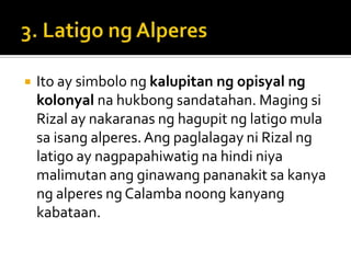    Ito ay simbolo ng kalupitan ng opisyal ng
    kolonyal na hukbong sandatahan. Maging si
    Rizal ay nakaranas ng hagupit ng latigo mula
    sa isang alperes. Ang paglalagay ni Rizal ng
    latigo ay nagpapahiwatig na hindi niya
    malimutan ang ginawang pananakit sa kanya
    ng alperes ng Calamba noong kanyang
    kabataan.
 