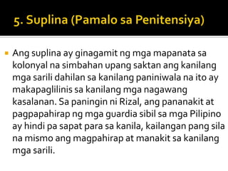    Ang suplina ay ginagamit ng mga mapanata sa
    kolonyal na simbahan upang saktan ang kanilang
    mga sarili dahilan sa kanilang paniniwala na ito ay
    makapaglilinis sa kanilang mga nagawang
    kasalanan. Sa paningin ni Rizal, ang pananakit at
    pagpapahirap ng mga guardia sibil sa mga Pilipino
    ay hindi pa sapat para sa kanila, kailangan pang sila
    na mismo ang magpahirap at manakit sa kanilang
    mga sarili.
 