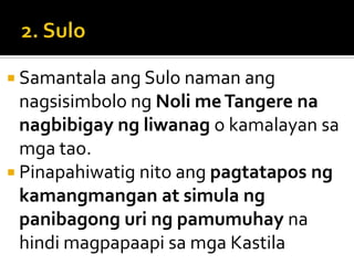  Samantala ang Sulo naman ang
  nagsisimbolo ng Noli me Tangere na
  nagbibigay ng liwanag o kamalayan sa
  mga tao.
 Pinapahiwatig nito ang pagtatapos ng
  kamangmangan at simula ng
  panibagong uri ng pamumuhay na
  hindi magpapaapi sa mga Kastila
 