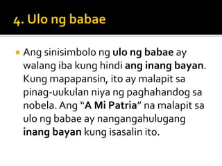    Ang sinisimbolo ng ulo ng babae ay
    walang iba kung hindi ang inang bayan.
    Kung mapapansin, ito ay malapit sa
    pinag-uukulan niya ng paghahandog sa
    nobela. Ang “A Mi Patria” na malapit sa
    ulo ng babae ay nangangahulugang
    inang bayan kung isasalin ito.
 