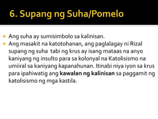    Ang suha ay sumisimbolo sa kalinisan.
   Ang masakit na katotohanan, ang paglalagay ni Rizal
    supang ng suha tabi ng krus ay isang mataas na anyo
    kaniyang ng insulto para sa kolonyal na Katolisismo na
    umiiral sa kaniyang kapanahunan. Itinabi niya iyon sa krus
    para ipahiwatig ang kawalan ng kalinisan sa paggamit ng
    katolisismo ng mga kastila.
 