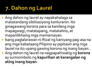    Ang dahon ng laurel ay napakahalaga sa
    matatandang sibilisasyong kanluranin. Ito
    ginagawang korona para sa kanilang mga
    mapagwagi, matatapang, matatalino, at
    mapanlikhaing mga mamamayan.
   Isang paglalarawan ni Rizal ng kaniyang pag-asa na
    ang mga kabataang Pilipino ay pipitasin ang mga
    laurel na ito upang gawing korona ng inang bayan.
   Ang dahon ng laurel na nagpapahiwatig ng korona
    ay sumisimbolo ng kapurihan at karangalan ng
    ating inang bayan.
 