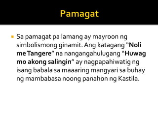    Sa pamagat pa lamang ay mayroon ng
    simbolismong ginamit. Ang katagang “Noli
    me Tangere” na nangangahulugang “Huwag
    mo akong salingin” ay nagpapahiwatig ng
    isang babala sa maaaring mangyari sa buhay
    ng mambabasa noong panahon ng Kastila.
 