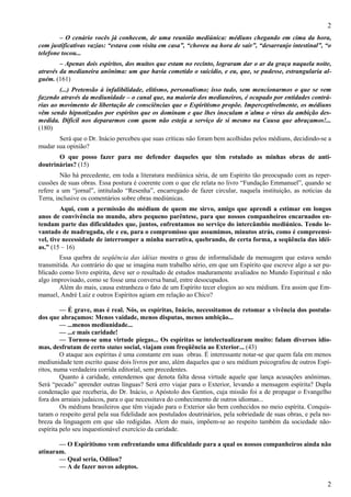 2
2
– O cenário vocês já conhecem, de uma reunião mediúnica: médiuns chegando em cima da hora,
com justificativas vazias: “estava com visita em casa”, “choveu na hora de sair”, “desarranjo intestinal”, “o
telefone tocou...
– Apenas dois espíritos, dos muitos que estam no recinto, lograram dar o ar da graça naquela noite,
através da medianeira anônima: um que havia cometido o suicídio, e eu, que, se pudesse, estrangularia al-
guém. (161)
(...) Pretensão à infalibilidade, elitismo, personalismo; isso tudo, sem mencionarmos o que se vem
fazendo através da mediunidade – o canal que, na maioria dos medianeiros, é ocupado por entidades contrá-
rias ao movimento de libertação de consciências que o Espiritismo propõe. Imperceptivelmente, os médiuns
vêm sendo hipnotizados por espíritos que os dominam e que lhes inoculam n´alma o virus da ambição des-
medida. Difícil nos depararmos com quem não esteja a serviço de si mesmo na Causa que abraçamos!...
(180)
Será que o Dr. Inácio percebeu que suas críticas não foram bem acolhidas pelos médiuns, decidindo-se a
mudar sua opinião?
O que posso fazer para me defender daqueles que têm rotulado as minhas obras de anti-
doutrinárias? (15)
Não há precedente, em toda a literatura mediúnica séria, de um Espírito tão preocupado com as reper-
cussões de suas obras. Essa postura é coerente com o que ele relata no livro “Fundação Emmanuel”, quando se
refere a um “jornal”, intitulado “Resenha”, encarregado de fazer circular, naquela instituição, as notícias da
Terra, inclusive os comentários sobre obras mediúnicas.
Aqui, com a permissão do médium de quem me sirvo, amigo que aprendi a estimar em longos
anos de convivência no mundo, abro pequeno parêntese, para que nossos companheiros encarnados en-
tendam parte das dificuldades que, juntos, enfrentamos no serviço do intercâmbio mediúnico. Tendo le-
vantado de madrugada, ele e eu, para o compromisso que assumimos, minutos atrás, como é compreensí-
vel, tive necessidade de interromper a minha narrativa, quebrando, de certa forma, a seqüência das idéi-
as.” (15 – 16)
Essa quebra de seqüência das idéias mostra o grau de informalidade da mensagem que estava sendo
transmitida. Ao contrário do que se imagina num trabalho sério, em que um Espírito que escreve algo a ser pu-
blicado como livro espírita, deve ser o resultado de estudos maduramente avaliados no Mundo Espiritual e não
algo improvisado, como se fosse uma conversa banal, entre desocupados.
Além do mais, causa estranheza o fato de um Espírito tecer elogios ao seu médium. Era assim que Em-
manuel, André Luiz e outros Espíritos agiam em relação ao Chico?
— É grave, mas é real. Nós, os espíritas, Inácio, necessitamos de retomar a vivência dos postula-
dos que abraçamos: Menos vaidade, menos disputas, menos ambição...
— ...menos mediunidade...
— ...e mais caridade!
— Tornou-se uma virtude piegas... Os espíritas se intelectualizaram muito: falam diversos idio-
mas, desfrutam de certo status social, viajam com freqüência ao Exterior... (43)
O ataque aos espíritas é uma constante em suas obras. É interessante notar-se que quem fala em menos
mediunidade tem escrito quase dois livros por ano, além daqueles que o seu médium psicografou de outros Espí-
ritos, numa verdadeira corrida editorial, sem precedentes.
Quanto à caridade, entendemos que denota falta dessa virtude aquele que lança acusações anônimas.
Será “pecado” aprender outras línguas? Será erro viajar para o Exterior, levando a mensagem espírita? Dupla
condenação que receberia, do Dr. Inácio, o Apóstolo dos Gentios, cuja missão foi a de propagar o Evangelho
fora dos arraiais judaicos, para o que necessitava do conhecimento de outros idiomas...
Os médiuns brasileiros que têm viajado para o Exterior são bem conhecidos no meio espírita. Conquis-
taram o respeito geral pela sua fidelidade aos postulados doutrinários, pela sobriedade de suas obras, e pela no-
breza da linguagem em que são redigidas. Alem do mais, impõem-se ao respeito também da sociedade não-
espírita pelo seu inquestionável exercício da caridade.
— O Espiritismo vem enfrentando uma dificuldade para a qual os nossos companheiros ainda não
atinaram.
— Qual seria, Odilon?
— A de fazer novos adeptos.
 