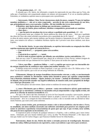 3
3
— É um péssimo sinal... (43 – 44)
É estranho que o Dr. Inácio, tão informado a respeito da repercussão de suas obras aqui na Terra, não
saiba que o Espiritismo está conquistando adeptos em número até preocupante. É só ver as reuniões públicas.
Entretanto, os verdadeiros espíritas nunca se preocupam com o proselitismo...
— Interessante, Odilon: Chico Xavier desencarnou ainda há pouco, cumpriu 75 anos de legítimo
mandato mediúnico, e – não sei se estou exagerando – percebo já um certo esquecimento de sua obra,
que, principalmente para a nova geração, é inédita... Há um trabalho das trevas nesse sentido?
O Benfeitor, após ligeira pausa no diálogo que encetáramos, considerou:
— Até onde sei, Inácio, posso confirmar, elucidou o companheiro, procurando ser cauteloso.
— Quer dizer...
— ... que faz parte de um plano das trevas sufocar a qualidade pela quantidade. (45 – 46)
É interessante notar que o próprio Dr. Inácio publicou dez obras em seis anos... Será que a qualidade
das obras do Chico não estará sofrendo concorrência com a quantidade das do Dr. Inácio? Isso sem contar
as obras de outros autores, pelo mesmo médium, que há pouco festejava o lançamento do seu 100º livro. Entre-
tanto, essa tentativa de sufocar a verdadeira literatura espírita não é privativa nem desse médium, nem desse
Espírito...
— Não duvide, Inácio. Ao que estou informado, os espíritos interessados na estagnação das idéias
espíritas montaram uma espécie de central do livro...
— Central do livro?... — perguntei, quase sem acreditar.
— Sim.
— Central do livro espírita? ... — insisti.
— Do livro mais ou menos espírita, que difunde, nas entrelinhas, teorias contraditórias. (48)
Será um mea culpa? É impressionante que, depois de se referirem a Chico Xavier, tenham coragem de
continuar escrevendo isso que chamam de livro espírita. É fazer pouco da lucidez dos espíritas.
— Talvez, meu filho — ponderou Odilon —, você e o espírito que escreve por seu intermédio ain-
da estejam naquela fase de estabelecer entre ambos uma melhor sintonia... (54)
O diálogo acima teria ocorrido no Plano Espiritual, e esse que conversa com o Dr. Odilon seria o “mé-
dium” de um outro espírito, que se diz ser um antigo habitante da Atlântida...
Ultimamente, falanges de monges beneditinos desencarnados estavam, e estão, se movimentando
para estabelecer confusão no Movimento; muitos deles fazendo-se passar por espíritos comprometidos
com a Doutrina, dominam médiuns – alguns, inclusive, de renome –, mudam de identidade e, escrevendo
ou falando, têm procurado estender sua negativa influência, de maneira sutil, com o propósito de desfigu-
rar o Ideal que abraçamos. (60)
Esse trecho parece um auto-retrato. Quais seriam os médiuns de renome aqui referidos?
(...) mas o Movimento, que se elitiza e – pasmem – conta com medianeiros oficiais, quais modernos
hierofantes que se entronizam e estimam ser incensados está já comprometido e exige rápida revisão, sob
pena de se esfacelar de maneira irremediável. (62)
Por que o Dr. Inácio não fala claramente ao invés de ficar lançando acusações e provocações, próprias
de Espíritos interessados em disseminar confusão? Quem se propõe a escrever um livro – seja encarnado ou
desencarnado – deve ter a coragem de dizer diretamente as coisas e não se esconder atrás de afirmativas falsa-
mente fraternas, que soam como cartas anônimas.
Que os nossos irmãos, pois, permaneçam atentos e não se deixem ludibriar; não há sobre a Terra,
na atualidade, um único médium encarnado com suficiente autoridade para penetrar nos enigmas perti-
nentes às anteriores experiências reencarnatórias de quem quer que seja. O que revelam, nesse sentido,
não passa de mera suposição ou invencionice. (62)
O responsável pelas revelações de qualquer natureza é o Espírito, e não o médium, que é mero instru-
mento... Entretanto, por esse mesmo médium que o serve, na obra “Na Próxima Dimensão”, o Dr. Inácio afir-
mou que André Luiz foi Carlos Chagas e que Francisco Cândido Xavier foi Allan Kardec...
Entrementes, diante de nós, Osório deu início a estranho processo de transfiguração. Recomen-
dando-me calma, Odilon permaneceu em expectativa, como se já soubesse o que estava para acontecer.
 