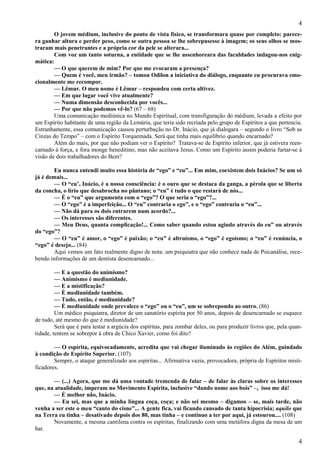 4
4
O jovem médium, inclusive do ponto de vista físico, se transformara quase por completo: parece-
ra ganhar altura e perder peso, como se outra pessoa se lhe sobrepusesse à imagem; os seus olhos se mos-
traram mais penetrantes e a própria cor da pele se alterara...
Com voz um tanto soturna, a entidade que se lhe assenhoreara das faculdades indagou-nos enig-
mática:
— O que querem de mim? Por que me evocaram a presença?
— Quem é você, meu irmão? – tomou Odilon a iniciativa do diálogo, enquanto eu procurava emo-
cionalmente me recompor.
— Lêmur. O meu nome é Lêmur – respondeu com certa altivez.
— Em que lugar você vive atualmente?
— Numa dimensão desconhecida por vocês...
— Por que não podemos vê-lo? (67 – 68)
Uma comunicação mediúnica no Mundo Espiritual, com transfiguração do médium, levada a efeito por
um Espírito habitante de uma região da Lemúria, que teria sido recriada pelo grupo de Espíritos a que pertencia.
Estranhamente, essa comunicação causou perturbação no Dr. Inácio, que já dialogara – segundo o livro “Sob as
Cinzas do Tempo” – com o Espírito Torquemada. Será que tinha mais equilíbrio quando encarnado?
Além do mais, por que não podiam ver o Espírito? Tratava-se de Espírito inferior, que já estivera reen-
carnado à força, e fora monge beneditino, mas não aceitava Jesus. Como um Espírito assim poderia furtar-se à
visão de dois trabalhadores do Bem?
Eu nunca entendi muito essa história de “ego” e “eu”... Em mim, coexistem dois Inácios? Se um só
já é demais...
— O “eu’, Inácio, é a nossa consciência: é o ouro que se destaca da ganga, a pérola que se liberta
da concha, o lírio que desabrocha no pântano; o “eu” é tudo o que restará de nós...
— É o “eu” que argumenta com o “ego”? O que seria o “ego”?...
— O “ego” é a imperfeição... O “eu” contraria o ego”, e o “ego” contraria o “eu”...
— Não dá para os dois entrarem num acordo?...
— Os interesses são diferentes.
— Meu Deus, quanta complicação!... Como saber quando estou agindo através do eu” ou através
do “ego”?
— O “eu” é amor, o “ego” é paixão; o “eu” é altruísmo, o “ego” é egoísmo; o “eu” é renúncia, o
“ego” é desejo... (84)
Aqui vemos um fato realmente digno de nota: um psiquiatra que não conhece nada de Psicanálise, rece-
bendo informações de um dentista desencarnado...
— E a questão do animismo?
— Animismo é mediunidade.
— E a mistificação?
— É mediunidade também.
— Tudo, então, é mediunidade?
— É mediunidade onde prevalece o “ego” ou o “eu”, um se sobrepondo ao outro. (86)
Um médico psiquiatra, diretor de um sanatório espírita por 50 anos, depois de desencarnado se esquece
de tudo, até mesmo do que é mediunidade?
Será que é para testar a argúcia dos espíritas, para zombar deles, ou para produzir livros que, pela quan-
tidade, tentem se sobrepor à obra de Chico Xavier, como foi dito?
— O espírita, equivocadamente, acredita que vai chegar iluminado às regiões do Além, guindado
à condição de Espírito Superior. (107)
Sempre, o ataque generalizado aos espíritas... Afirmativa vazia, provocadora, própria de Espíritos misti-
ficadores.
— (...) Agora, que me dá uma vontade tremenda de falar – de falar às claras sobre os interesses
que, na atualidade, imperam no Movimento Espírita, inclusive “dando nome aos bois” –, isso me dá!
— É melhor não, Inácio.
— Eu sei, mas que a minha língua coça, coça; e não sei mesmo – digamos – se, mais tarde, não
venha a ser este o meu “canto do cisne”... A gente fica, vai ficando cansado de tanta hipocrisia; aquilo que
na Terra eu tinha – desativado depois dos 80, mas tinha – e continuo a ter por aqui, já estourou.... (108)
Novamente, a mesma cantilena contra os espíritas, finalizando com uma metáfora digna da mesa de um
bar.
 