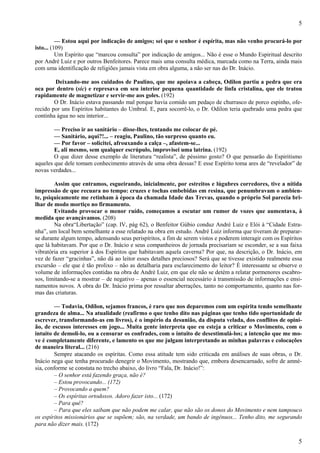 5
5
— Estou aqui por indicação de amigos; sei que o senhor é espírita, mas não venho procurá-lo por
isto... (109)
Um Espírito que “marcou consulta” por indicação de amigos... Não é esse o Mundo Espiritual descrito
por André Luiz e por outros Benfeitores. Parece mais uma consulta médica, marcada como na Terra, ainda mais
com uma identificação de religiões jamais vista em obra alguma, a não ser nas do Dr. Inácio.
Deixando-me aos cuidados de Paulino, que me apoiava a cabeça, Odilon partiu a pedra que era
oca por dentro (sic) e represava em seu interior pequena quantidade de linfa cristalina, que ele tratou
rapidamente de magnetizar e servir-me aos goles. (192)
O Dr. Inácio estava passando mal porque havia comido um pedaço de churrasco de porco espinho, ofe-
recido por uns Espíritos habitantes do Umbral. E, para socorrê-lo, o Dr. Odilon teria quebrado uma pedra que
continha água no seu interior...
— Preciso ir ao sanitário – disse-lhes, tentando me colocar de pé.
— Sanitário, aqui?!... – reagiu, Paulino, tão surpreso quanto eu.
— Por favor – solicitei, afrouxando a calça –, afastem-se...
E, ali mesmo, sem qualquer escrúpulo, improvisei uma latrina. (192)
O que dizer desse exemplo de literatura “realista”, de péssimo gosto? O que pensarão do Espiritismo
aqueles que dele tomam conhecimento através de uma obra dessas? E esse Espírito toma ares de “revelador” de
novas verdades...
Assim que entramos, esgueirando, inicialmente, por estreitos e lúgubres corredores, tive a nítida
impressão de que recuara no tempo: cruzes e tochas embebidas em resina, que penumbravam o ambien-
te, psiquicamente me retinham à época da chamada Idade das Trevas, quando o próprio Sol parecia bri-
lhar de modo mortiço no firmamento.
Evitando provocar o menor ruído, começamos a escutar um rumor de vozes que aumentava, à
medida que avançávamos. (208)
Na obra“Libertação” (cap. IV, pág 62), o Benfeitor Gúbio conduz André Luiz e Elói à “Cidade Estra-
nha”, um local bem semelhante a esse relatado na obra em estudo. André Luiz informa que tiveram de preparar-
se durante algum tempo, adensando seus perispíritos, a fim de serem vistos e poderem interagir com os Espíritos
que lá habitavam. Por que o Dr. Inácio e seus companheiros de jornada precisariam se esconder, se a sua faixa
vibratória era superior à dos Espíritos que habitavam aquela caverna? Por que, na descrição, o Dr. Inácio, em
vez de fazer “gracinhas”, não dá ao leitor esses detalhes preciosos? Será que se tivesse existido realmente essa
excursão – ele que é tão prolixo – não as detalharia para esclarecimento do leitor? É interessante se observe o
volume de informações contidas na obra de André Luiz, em que ele não se detém a relatar pormenores escabro-
sos, limitando-se a mostrar – de negativo – apenas o essencial necessário à transmissão de informações e ensi-
namentos novos. A obra do Dr. Inácio prima por ressaltar aberrações, tanto no comportamento, quanto nas for-
mas das criaturas.
— Todavia, Odilon, sejamos francos, é raro que nos deparemos com um espírita tendo semelhante
grandeza de alma... Na atualidade (reafirmo o que tenho dito nas páginas que tenho tido oportunidade de
escrever, transformando-as em livros), é o império da desunião, da disputa velada, dos conflitos de opini-
ão, de escusos interesses em jogo... Muita gente interpreta que eu esteja a criticar o Movimento, com o
intuito de demoli-lo, ou a censurar os confrades, com o intuito de desestimulá-los; a intenção que me mo-
ve é completamente diferente, e lamento os que me julgam interpretando as minhas palavras e colocações
de maneira literal... (216)
Sempre atacando os espíritas. Como essa atitude tem sido criticada em análises de suas obras, o Dr.
Inácio nega que tenha procurado denegrir o Movimento, mostrando que, embora desencarnado, sofre de amné-
sia, conforme se constata no trecho abaixo, do livro “Fala, Dr. Inácio!”:
– O senhor está fazendo graça, não é?
– Estou provocando... (172)
– Provocando a quem?
– Os espíritas ortodoxos. Adoro fazer isto... (172)
– Para quê?
– Para que eles saibam que não podem me calar, que não são os donos do Movimento e nem tampouco
os espíritos missionários que se supõem; são, na verdade, um bando de ingênuos... Tenho dito, me segurando
para não dizer mais. (172)
 
