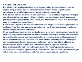VICIADO EM EMOÇÃO
Em minha experiencia percebi que emoção pode viciar. A adrenalina dos esportes
explica porque muitas pessoas acabam com seu próprio corpo ao praticarem
excessivamente atividades esportivas que deveriam ser saudáveis.
Uma dose de emoção costuma ser bem desfrutada – até mesmo as negativas, vai negar
que há tantos filmes de terror, e filmes policiais com assassinatos à toa? As pessoas
podem gostar de passar medo, susto, raiva, etc. Pode mexe conosco, e esta mobilização
pode ser interessante para alguns.
É por isso que algumas pessoas querem casar com o rapaz (ou a moça) que acabou de
conhecer. É por isso que tem gente que sai do carro e desfere ameaças ao veiculo que
lhe deu uma leve fechada no transito.
Como psicóloga eu percebia isso muito claramente em meus pacientes com transtorno
bipolar. Estas pessoas costumam ser muito intensas, ora alegria intensa, ora depressão
intensa. É muito comum que algumas famílias até resistam a sua melhora, apesar de
virem ao consultório e colaborarem com o tratamento, acabam provocando reações
nos pacientes quando estes apresentam melhoras – parece que não se adaptam ao
verem a pessoa menos intensa, não consideram que isso significa melhora.
Para muitos considero útil aprendessem a gostar do “cinza”, pois estas pessoas se
acostumaram a conviver apenas com as “cores fortes” da vida e não consideravam que
vale a pena, e não reconhecem, o valor da harmonia, da paz, do equilíbrio.
 