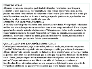 EMOÇÃO ATRAI
Algumas técnicas de conquista pode incluir situações com fortes emoções para
conectar-se com as pessoas. Por exemplo, se você estiver paquerando uma pessoa
poderá melhorar suas chances de conquista se convida-lo para assistir a um filme que
mobilize muitas emoções, ou leva-la a um lugar que ela goste muito, que lembre sua
infância ou algo com muito significado para ela.
EMOÇÃO FAZ BEM PARA MEMÓRIA
A emoção também pode colaborar para memorizarmos fatos. Você poderá se lembrar
melhor das situações que foram envolvidas com maior carga emocional. Por exemplo,
quem lembra do dia anterior da formatura? Ninguém, mas todos lembram do dia da
sua própria formatura. Porque? Porque foi carregada de emoção, pessoas dando os
parabéns, o nervoso se subir ao palco, pensamentos sobre o futuro, tudo isso deu o
colorido certo para que este dia ficasse em sua memória.
QUALA CAUSA DAS EXPLOSÕES EMOCIONAIS
Cada explosão emocional, seja ela de raiva, tristeza, medo, etc, demonstra que um
“gatilho” foi acionado. Algo foi visto, ouvido ou percebido que acionou lembranças.
Alguns dizem “não suporto quando ele fala desse jeito comigo”, mas se você perguntar
as pessoas próximas elas podem dizer que o jeito que esta pessoa fala não é nada de tão
ruim. Então, porque alguns ficam transtornados com algumas coisas mas não afeta
outros? Porque estes tem em sua história de vida vivências que as deixaram
fragilizadas. Estas vivencias podem incluir um pai que foi abusivo, uma situação de
vergonha na infância ou qualquer outra coisa que tenha deixado uma marca.
 