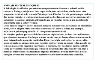 ANIMAIS SENTEM EMOÇÕES?
A Psicologia é a ciências que estudo o comportamento humano e animal, muito
embora a Etologia esteja mais bem capacitada para este último, ainda assim essa
pergunta está dentro do tema do Psicologo.com. Charles Darwin postulou que muitas
das nossas emoções e sentimentos são resquícios herdados de ancestrais comuns entre
os homens e os atuais animais, afirmando que as emoções possuem um papel muito
importante para a sobrevivência.
Desse modo é inegável que os animais possuem sim emoções, não apenas as primárias:
medo, raiva, alegria e tristeza como as secundárias como o ciúme por exemplo.
http://www.psicologosp.com/2013/11/o-que-sao-emocoes.html
As emoções podem, por vezes iniciar-se muito rapidamente, de fato tão rapidamente
que não tomamos consciência que a nossa mente e corpo desencadearam uma emoção
num determinado momento particular. Essa velocidade pode salvar as nossas vidas
numa situação de emergência, mas também pode arruinar as nossas vidas quando nós
temos uma reacção excessiva e perdemos o controlo. Nós não temos muito controle
sobre as respostas emocionais que temos em determinadas situações de vida, mas é
possível, embora não seja fácil fazer algumas mudanças no que provoca as nossas
emoções e como nos comportamos quando estamos emocionalmente alterados.
 