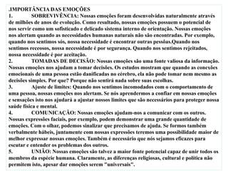 .IMPORTÂNCIA DAS EMOÇÕES
1. SOBREVIVÊNCIA: Nossas emoções foram desenvolvidas naturalmente através
de milhões de anos de evolução. Como resultado, nossas emoções possuem o potencial de
nos servir como um sofisticado e delicado sistema interno de orientação. Nossas emoções
nos alertam quando as necessidades humanas naturais não são encontradas. Por exemplo,
quando nos sentimos sós, nossa necessidade é encontrar outras pessôas.Quando nos
sentimos receosos, nossa necessidade é por segurança. Quando nos sentimos rejeitados,
nossa necessidade é por aceitação.
2. TOMADAS DE DECISÃO: Nossas emoções são uma fonte valiosa da informação.
Nossas emoções nos ajudam a tomar decisões. Os estudos mostram que quando as conexões
emocionais de uma pessoa estão danificadas no cérebro, ela não pode tomar nem mesmo as
decisões simples. Por que? Porque não sentirá nada sobre suas escolhas.
3. Ajuste de limites: Quando nos sentimos incomodados com o comportamento de
uma pessoa, nossas emoções nos alertam. Se nós aprendermos a confiar em nossas emoções
e sensações isto nos ajudará a ajustar nossos limites que são necessários para proteger nossa
saúde física e mental.
4. COMUNICAÇÃO: Nossas emoções ajudam-nos a comunicar com os outros.
Nossas expressões faciais, por exemplo, podem demonstrar uma grande quantidade de
emoções. Com o olhar, podemos sinalizar que precisamos de ajuda. Se formos também
verbalmente hábeis, juntamente com nossas expressões teremos uma possibilidade maior de
melhor expressar nossas emoções. Também é necessário que nós sejamos eficazes para
escutar e entender os problemas dos outros.
5. UNIÃO: Nossas emoções são talvez a maior fonte potencial capaz de unir todos os
membros da espécie humana. Claramente, as diferenças religiosas, cultural e política não
permitem isto, apesar dar emoções serem "universais".
 