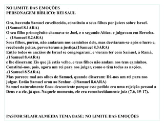 NO LIMITE DAS EMOÇÕES
PERSONAGEM BÍBLICO: REI SAUL
Ora, havendo Samuel envelhecido, constituiu a seus filhos por juízes sobre Israel.
(1Samuel 8.1ARA)
O seu filho primogênito chamava-se Joel, e o segundo Abias; e julgavam em Berseba.
. (1Samuel 8.2ARA)
Seus filhos, porém, não andaram nos caminhos dele, mas desviaram-se após o lucro e,
recebendo peitas, perverteram a justiça.(1Samuel 8.3ARA)
Então todos os anciãos de Israel se congregaram, e vieram ter com Samuel, a Ramá,
.(1Samuel 8.4ARA)
e lhe disseram: Eis que já estás velho, e teus filhos não andam nos teus caminhos.
Constitui-nos, pois, agora um rei para nos julgar, como o têm todas as nações.
.(1Samuel 8.5ARA)
Mas pareceu mal aos olhos de Samuel, quando disseram: Dá-nos um rei para nos
julgar. Então Samuel orou ao Senhor. .(1Samuel 8.6ARA)
Samuel naturalmente ficou descontente porque esse pedido era uma rejeição pessoal a
Deus e a ele, já que. Naquele momento, ele era reconhecidamente juiz (7.6, 15-17).
PASTOR SILAIR ALMEIDA TEMA BASE: NO LIMITE DAS EMOÇÕES
 
