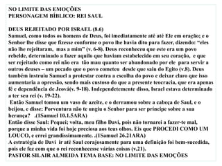 NO LIMITE DAS EMOÇÕES
PERSONAGEM BÍBLICO: REI SAUL
DEUS REJEITADO POR ISRAEL (8.6)
Samuel, como todos os homens de Deus, foi imediatamente até até Ele em oração; e o
Senhor lhe disse que fizesse conforme o povo lhe havia dito para fazer, dizendo: “eles
não lhe rejeitaram, mas a mim” (v. 6-8). Deus reconheceu que este era um povo
rebelde, determinado a fazer aquilo que haviam estabelecido em seu coração, e que
ser rejeitado como rei não era tão mau quanto ser abandonado por ele para servir a
outros deuses – um pecado que o povo cometeu desde que saiu do Egito (v.8). Deus
também instruiu Samuel a protestar contra a escolha do povo e deixar claro que isso
aumentaria a opressão, sendo mais custoso do que a presente teocracia, que era apenas
fé e dependência de Jeová(v. 9-18). Independetemente disso, Israel estava determinado
a ter seu rei (v. 19-22).
Então Samuel tomou um vaso de azeite, e o derramou sobre a cabeça de Saul, e o
beijou, e disse: Porventura não te ungiu o Senhor para ser príncipe sobre a sua
herança? .(1Samuel 10.1.5ARA)
Então disse Saul: Pequei; volta, meu filho Davi, pois não tornarei a fazer-te mal,
porque a minha vida foi hoje preciosa aos teus olhos. Eis que PROCEDI COMO UM
LOUCO, e errei grandissimamente. .(1Samuel 26.21ARA)
A estratégia de Davi ir até Saul corajosamente para uma definição foi bem-sucedida,
pois ele fez com que o rei reconhecesse várias coisas (v.21).
PASTOR SILAIR ALMEIDA TEMA BASE: NO LIMITE DAS EMOÇÕES
 