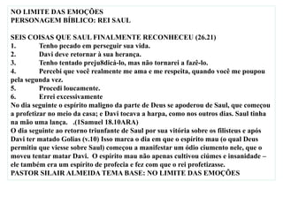 NO LIMITE DAS EMOÇÕES
PERSONAGEM BÍBLICO: REI SAUL
SEIS COISAS QUE SAUL FINALMENTE RECONHECEU (26.21)
1. Tenho pecado em perseguir sua vida.
2. Davi deve retornar à sua herança.
3. Tenho tentado preju8dicá-lo, mas não tornarei a fazê-lo.
4. Percebi que você realmente me ama e me respeita, quando você me poupou
pela segunda vez.
5. Procedi loucamente.
6. Errei excessivamente
No dia seguinte o espírito maligno da parte de Deus se apoderou de Saul, que começou
a profetizar no meio da casa; e Davi tocava a harpa, como nos outros dias. Saul tinha
na mão uma lança. .(1Samuel 18.10ARA)
O dia seguinte ao retorno triunfante de Saul por sua vitória sobre os filisteus e após
Davi ter matado Golias (v.10) Isso marca o dia em que o espírito mau (o qual Deus
permitiu que viesse sobre Saul) começou a manifestar um ódio ciumento nele, que o
moveu tentar matar Davi. O espírito mau não apenas cultivou ciúmes e insanidade –
ele também era um espírito de profecia e fez com que o rei profetizasse.
PASTOR SILAIR ALMEIDA TEMA BASE: NO LIMITE DAS EMOÇÕES
 