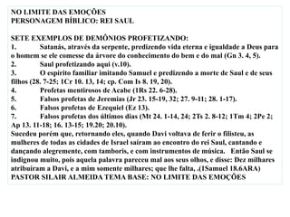 NO LIMITE DAS EMOÇÕES
PERSONAGEM BÍBLICO: REI SAUL
SETE EXEMPLOS DE DEMÔNIOS PROFETIZANDO:
1. Satanás, através da serpente, predizendo vida eterna e igualdade a Deus para
o homem se ele comesse da árvore do conhecimento do bem e do mal (Gn 3. 4, 5).
2. Saul profetizando aqui (v.10).
3. O espírito familiar imitando Samuel e predizendo a morte de Saul e de seus
filhos (28. 7-25; 1Cr 10. 13, 14; cp. Com Is 8. 19, 20).
4. Profetas mentirosos de Acabe (1Rs 22. 6-28).
5. Falsos profetas de Jeremias (Jr 23. 15-19, 32; 27. 9-11; 28. 1-17).
6. Falsos profetas de Ezequiel (Ez 13).
7. Falsos profetas dos últimos dias (Mt 24. 1-14, 24; 2Ts 2. 8-12; 1Tm 4; 2Pe 2;
Ap 13. 11-18; 16. 13-15; 19.20; 20.10).
Sucedeu porém que, retornando eles, quando Davi voltava de ferir o filisteu, as
mulheres de todas as cidades de Israel saíram ao encontro do rei Saul, cantando e
dançando alegremente, com tamboris, e com instrumentos de música. Então Saul se
indignou muito, pois aquela palavra pareceu mal aos seus olhos, e disse: Dez milhares
atribuíram a Davi, e a mim somente milhares; que lhe falta, .(1Samuel 18.6ARA)
PASTOR SILAIR ALMEIDA TEMA BASE: NO LIMITE DAS EMOÇÕES
 