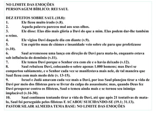 NO LIMITE DAS EMOÇÕES
PERSONAGEM BÍBLICO: REI SAUL
DEZ EFEITOS SOBRE SAUL (18.8):
1. Ele ficou muito irado (v.8).
2. Aquela palavra pareceu mal aos seus olhos.
3. Ele disse: Elas dão mais glória a Davi do que a mim. Elas podem dar-lhe também
o reino.
4. Ele vigiou Davi daquele dia em diante (v.9).
5. Um espírito mau de ciúmes e insanidade veio sobre ele para que profetizasse
(v.10).
6. Saul arremessou uma lança em direção de Davi para mata-lo, enquanto estava
sob influência do demônio (v.11).
7. Ele temeu Davi porque o Senhor era com ele e o havia deixado (v.12).
8. Saul rebaixou Davi, colocando-o sobre apenas 1.000 homens; mas Davi se
comportou sabiamente, e o Senhor cada vez se manifestava mais nele, de tal maneira que
Saul ficou com mais medo dele (v. 13-15).
9. Israel e Judá amavam cada vez mais a Davi, por isso Saul planejou tirar a vida de
Davi por meio dos filisteus para se livrar da culpa do assassinato; mas, quando Deus fez
Davi prosperar contra os filisteus, Saul o temeu ainda mais e se tornou seu inimigo
implacável (v.16-30).
10. Saul continuou tentando tirar a vida de Davi, até que após 21 tentativas de mata-
lo, Saul foi perseguido pelos filisteus E ACABOU SUICIDANDO-SE (19.1; 31.13).
PASTOR SILAIR ALMEIDA TEMA BASE: NO LIMITE DAS EMOÇÕES
 