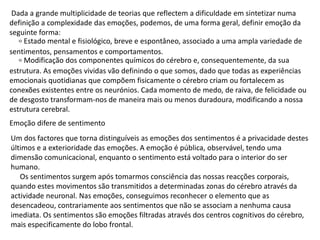 Dada a grande multiplicidade de teorias que reflectem a dificuldade em sintetizar numa
definição a complexidade das emoções, podemos, de uma forma geral, definir emoção da
seguinte forma:
৹ Estado mental e fisiológico, breve e espontâneo, associado a uma ampla variedade de
sentimentos, pensamentos e comportamentos.
৹ Modificação dos componentes químicos do cérebro e, consequentemente, da sua
estrutura. As emoções vividas vão definindo o que somos, dado que todas as experiências
emocionais quotidianas que compõem fisicamente o cérebro criam ou fortalecem as
conexões existentes entre os neurónios. Cada momento de medo, de raiva, de felicidade ou
de desgosto transformam-nos de maneira mais ou menos duradoura, modificando a nossa
estrutura cerebral.
Emoção difere de sentimento
Um dos factores que torna distinguíveis as emoções dos sentimentos é a privacidade destes
últimos e a exterioridade das emoções. A emoção é pública, observável, tendo uma
dimensão comunicacional, enquanto o sentimento está voltado para o interior do ser
humano.
Os sentimentos surgem após tomarmos consciência das nossas reacções corporais,
quando estes movimentos são transmitidos a determinadas zonas do cérebro através da
actividade neuronal. Nas emoções, conseguimos reconhecer o elemento que as
desencadeou, contrariamente aos sentimentos que não se associam a nenhuma causa
imediata. Os sentimentos são emoções filtradas através dos centros cognitivos do cérebro,
mais especificamente do lobo frontal.
 