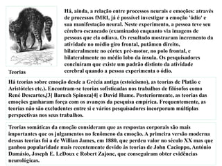 Há, ainda, a relação entre processos neurais e emoções: através
de processos fMRI, já é possível investigar a emoção 'ódio' e
sua manifestação neural. Neste experimento, a pessoa teve seu
cérebro escaneado (examinado) enquanto via imagens de
pessoas que ela odiava. Os resultado mostraram incremento da
atividade no médio giro frontal, putâmen direito,
bilateralmente no córtex pré-motor, no polo frontal, e
bilateralmente no médio lobo da ínsula. Os pesquisadores
concluíram que existe um padrão distinto da atividade
cerebral quando a pessoa experimenta o ódio.Teorias
Há teorias sobre emoção desde a Grécia antiga (estoicismo), as teorias de Platão e
Aristóteles etc.). Encontram-se teorias sofisticadas nos trabalhos de filósofos como
René Descartes,[3] Baruch Spinoza[4] e David Hume. Posteriormente, as teorias das
emoções ganharam força com os avanços da pesquisa empírica. Frequentemente, as
teorias não são excludentes entre si e vários pesquisadores incorporam múltiplas
perspectivas nos seus trabalhos.
Teorias somáticas da emoção consideram que as respostas corporais são mais
importantes que os julgamentos no fenômeno da emoção. A primeira versão moderna
dessas teorias foi a de Willian James, em 1880, que perdeu valor no século XX mas que
ganhou popularidade mais recentemente devido às teorias de John Cacioppo, António
Damásio, Joseph E. LeDoux e Robert Zajonc, que conseguiram obter evidências
neurológicas.
 