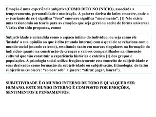 Emoção é uma experiência subjetiva(COMO DITO NO INÍCIO), associada a
temperamento, personalidade e motivação. A palavra deriva do latim emovere, onde o
e- (variante de ex-) significa "fora" emovere significa "movimento". [1] Não existe
uma taxionomia ou teoria para as emoções que seja geral ou aceite de forma universal.
Várias têm sido propostas, como:
Subjetividade é entendida como o espaço íntimo do indivíduo, ou seja como ele
'instala' a sua opinião ao que é dito (mundo interno) com o qual ele se relaciona com o
mundo social (mundo externo), resultando tanto em marcas singulares na formação do
indivíduo quanto na construção de crenças e valores compartilhados na dimensão
cultural que vão constituir a experiência histórica e coletiva [1] dos grupos e
populações. A psicologia social utiliza freqüentemente esse conceito de subjetividade e
seus derivados como formação da subjetividade ou subjetivação. Etimologia: do latim
subjectivus (subicere: “colocar sob” + jacere: “atirar, jogar, lançar”).
 