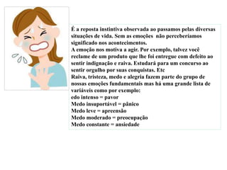 É a reposta instintiva observada ao passamos pelas diversas
situações de vida. Sem as emoções não perceberíamos
significado nos acontecimentos.
A emoção nos motiva a agir. Por exemplo, talvez você
reclame de um produto que lhe foi entregue com defeito ao
sentir indignação e raiva. Estudará para um concurso ao
sentir orgulho por suas conquistas. Etc
Raiva, tristeza, medo e alegria fazem parte do grupo de
nossas emoções fundamentais mas há uma grande lista de
variáveis como por exemplo:
edo intenso = pavor
Medo insuportável = pânico
Medo leve = apreensão
Medo moderado = preocupação
Medo constante = ansiedade
 