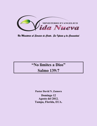 Un Ministerio al Servicio de Cristo, Su Iglesia y la Comunidad




             “No limites a Dios”
                Salmo 139:7



                 Pastor David N. Zamora
                    Domingo 12
                   Agosto del 2012.
                 Tampa, Florida, EUA.
 