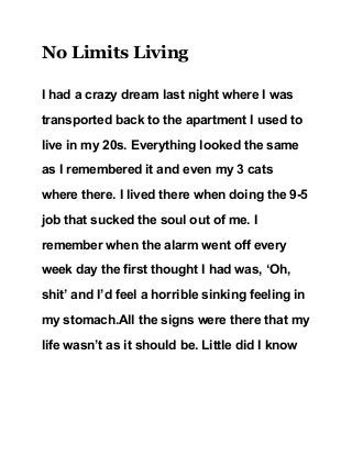 No Limits Living 
I had a crazy dream last night where I was 
transported back to the apartment I used to 
live in my 20s. Everything looked the same 
as I remembered it and even my 3 cats 
where there. I lived there when doing the 9­5 
job that sucked the soul out of me. I 
remember when the alarm went off every 
week day the first thought I had was, ‘Oh, 
shit’ and I’d feel a horrible sinking feeling in 
my stomach.All the signs were there that my 
life wasn’t as it should be. Little did I know 
 