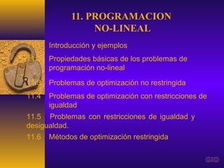 11. PROGRAMACION
                  NO-LINEAL
11.1   Introducción y ejemplos
11.2   Propiedades básicas de los problemas de
       programación no-lineal

11.3   Problemas de optimización no restringida
11.4   Problemas de optimización con restricciones de
       igualdad
11.5 Problemas con restricciones de igualdad y
desigualdad.
11.6   Métodos de optimización restringida
 