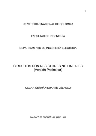 1
UNIVERSIDAD NACIONAL DE COLOMBIA
FACULTAD DE INGENIERÍA
DEPARTAMENTO DE INGENIERÍA ELÉCTRICA
CIRCUITOS CON RESISTORES NO LINEALES
(Versión Preliminar)
OSCAR GERMÁN DUARTE VELASCO
SANTAFÉ DE BOGOTÁ, JULIO DE 1996
 