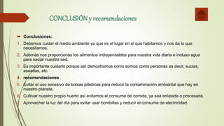 CONCLUSIÓNy recomendaciones
 Conclusiones:
1. Debemos cuidar el medio ambiente ya que es el lugar en el que habitamos y nos da lo que
necesitamos.
2. Además nos proporcionas los alimentos indispensables para nuestra vida diaria e incluso agua
para saciar nuestra sed.
3. Es importante cuidarlo porque así demostramos como somos como personas es decir, sucias,
aseadas, etc.
4. recomendaciones
5. Evitar el uso excesivo de bolsas plásticas para reducir la contaminación ambiental que hay en
nuestro planeta.
6. Cultivar nuestro propio huerto así evitamos el consume de comida, ya sea enlatada o procesada.
7. Aprovechar la luz del día para evitar usar bombillas y reducir el consume de electricidad.
 