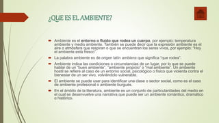 ¿QUE ES EL AMBIENTE?
 Ambiente es el entorno o fluido que rodea un cuerpo, por ejemplo: temperatura
ambiente y medio ambiente. También se puede decir que la expresión ambiente es el
aire o atmósfera que respiran o que se encuentran los seres vivos, por ejemplo: “Hoy
el ambiente está fresco”.
 La palabra ambiente es de origen latín ambiens que significa “que rodea”.
 Ambiente indica las condiciones o circunstancias de un lugar, por lo que se puede
hablar de un “buen ambiente”, “ambiente propicio” o “mal ambiente”. Un ambiente
hostil se refiere al caso de un entorno social, psicológico o físico que violenta contra el
bienestar de un ser vivo, volviéndolo vulnerable.
 El ambiente se puede usar para identificar una clase o sector social, como es el caso
de ambiente profesional o ambiente burgués.
 En el ámbito de la literatura, ambiente es un conjunto de particularidades del medio en
el cual se desenvuelve una narrativa que puede ser un ambiente romántico, dramático
o histórico.
 