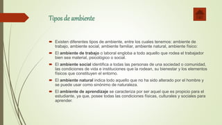 Tipos de ambiente
 Existen diferentes tipos de ambiente, entre los cuales tenemos: ambiente de
trabajo, ambiente social, ambiente familiar, ambiente natural, ambiente físico:
 El ambiente de trabajo o laboral engloba a todo aquello que rodea el trabajador
bien sea material, psicológico o social.
 El ambiente social identifica a todas las personas de una sociedad o comunidad,
las condiciones de vida e instituciones que la rodean, su bienestar y los elementos
físicos que constituyen el entorno.
 El ambiente natural indica todo aquello que no ha sido alterado por el hombre y
se puede usar como sinónimo de naturaleza.
 El ambiente de aprendizaje se caracteriza por ser aquel que es propicio para el
estudiante, ya que, posee todas las condiciones físicas, culturales y sociales para
aprender.
 