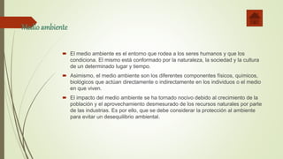 Medio ambiente
 El medio ambiente es el entorno que rodea a los seres humanos y que los
condiciona. El mismo está conformado por la naturaleza, la sociedad y la cultura
de un determinado lugar y tiempo.
 Asimismo, el medio ambiente son los diferentes componentes físicos, químicos,
biológicos que actúan directamente o indirectamente en los individuos o el medio
en que viven.
 El impacto del medio ambiente se ha tornado nocivo debido al crecimiento de la
población y el aprovechamiento desmesurado de los recursos naturales por parte
de las industrias. Es por ello, que se debe considerar la protección al ambiente
para evitar un desequilibrio ambiental.
 