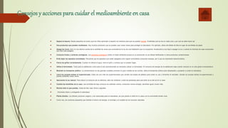 Consejos y acciones para cuidar el medioambienteen casa
 Separa la basura. Desde pequeños es bueno que los niños aprendan a separar los residuos para que se puedan reciclar. Enséñales qué se tira en cada cubo y por qué se debe hacer así.
 Usa productos que puedan reutilizarse. Hay muchos productos que se pueden usar varias veces para proteger la naturaleza. Por ejemplo, utiliza servilletas de tela en lugar de servilletas de papel.
 Apaga las luces. pero no nos damos cuenta de la cantidad de veces que encendemos la luz de una habitación que no ocupamos. Acostumbra a tus hijos a apagar la luz y cuando te marches de casa comprueba
que todo está apagado.
 Consume frutas y verduras ecológicas. Los productos ecológicos cuidan el medio ambiente porque en su producción no se utilizan fertilizantes ni otros productos contaminantes.
 Evita dejar los aparatos enchufados. Recuerda que los aparatos que están apagados pero siguen enchufados consumen energía, por lo que es importante desenchufarlos.
 Cierra los grifos correctamente. Cuando no utilices el agua, cierra el grifo y controla que no existan fugas.
 Utiliza el termostato. Tanto para la calefacción como para el aire acondicionado es necesario utilizar un termostato. El consumo de energía de la calefacción baja cuando reduces en un solo grado la temperatura
 Muévete en transporte público. La contaminación en las grandes ciudades proviene en gran medida de los coches; utiliza el transporte público para desplazarte y ayudarás a cuidar la naturaleza.
 Lleva tus propias bolsas al supermercado. Cada vez son más los supermercados que venden las bolsas de plástico para evitar su uso y fomentar el reciclado. Llévate tus propias bolsas al supermercado y
podrás utilizarlas varias veces.
 Aprovecha la luz natural. Para reducir el consumo de luz eléctrica, abre las ventanas y sube las persianas para que entre la luz del sol en tu casa.
 Cambia las bombillas de tu casa. Las bombillas de bajo consumo se calientan menos, consumen menos energía, alumbran igual y duran más.
 Recicla todo lo que puedas. Antes de tirar ropa, libros o juguetes,
 . Ahorrarás dinero y protegerás la naturaleza.
 Planta árboles. Los árboles producen oxígeno y son esenciales para la naturaleza, así que planta un árbol en tu casa o en la comunidad donde vives.
 Como ves, son acciones pequeñas que facilitan el ahorro de energía, el reciclaje y el cuidado de los recursos naturales.
 