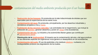 contaminacion del medio ambiente producida por el ser humano
• Destrucción de los bosques. Es producida por la tala indiscriminada de árboles que son
esenciales para la supervivencia de los seres vivos.
• Contaminación del agua. Es producida, principalmente, por los desechos industriales y
domésticos arrojados a ríos y mares.
• Explotación de los recursos naturales. Las actividades de la megaminería, que incluye la
extracción de petróleo, generan desechos y ponen en riesgo a los ecosistemas.
• Contaminación del aire. La industria y los automóviles liberan gases que contribuyen
al calentamiento global.
• Disminución de la biodiversidad. El impacto que la contaminación del aire y del agua produce
en las diferentes especies de organismos vivos genera un desequilibrio en los ecosistemas,
• Contaminación del suelo. El uso de pesticidas y los residuos plásticos, nucleares y no
biodegradables produce una degradación de los suelos.
 