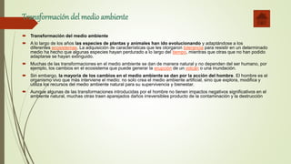 Transformación del medioambiente
 Transformación del medio ambiente
 A lo largo de los años las especies de plantas y animales han ido evolucionando y adaptándose a los
diferentes ecosistemas. La adquisición de características que les otorgaron tolerancia para resistir en un determinado
medio ha hecho que algunas especies hayan perdurado a lo largo del tiempo, mientras que otras que no han podido
adaptarse se hayan extinguido.
 Muchas de las transformaciones en el medio ambiente se dan de manera natural y no dependen del ser humano, por
ejemplo, los cambios en el ecosistema que puede generar la erupción de un volcán o una inundación.
 Sin embargo, la mayoría de los cambios en el medio ambiente se dan por la acción del hombre. El hombre es el
organismo vivo que más interviene el medio: no solo crea el medio ambiente artificial, sino que explora, modifica y
utiliza los recursos del medio ambiente natural para su supervivencia y bienestar.
 Aunque algunas de las transformaciones introducidas por el hombre no tienen impactos negativos significativos en el
ambiente natural, muchas otras traen aparejados daños irreversibles producto de la contaminación y la destrucción
 