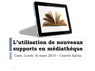 L’utilisation de nouveaux
supports en médiathèque
Caen, Lundi 16 mars 2015 – Cosette Spirin.
1
 