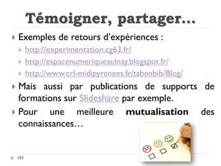 Témoigner, partager…
103
 Exemples de retours d’expériences :
 http://experimentation.cg63.fr/
 http://espacenumeriquea...