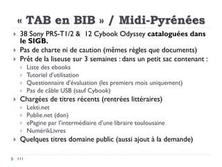 « TAB en BIB » / Midi-Pyrénées
111
 38 Sony PRS-T1/2 & 12 Cybook Odyssey cataloguées dans
le SIGB.
 Pas de charte ni de ...