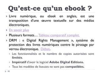 Qu’est-ce qu’un ebook ?
43
 Livre numérique, ou ebook en anglais, est une
transposition d’une œuvre textuelle sur des méd...