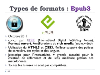 Types de formats : Epub3
48
 Octobre 2011
 conçu par l’IDPF (International Digital Publishing Forum),
Format ouvert, Amé...