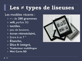 Les ≠ types de liseuses
Les modèles récents :
 ~ - de 200 grammes
 wifi, parfois 3G
 tactiles,
 peu de boutons,
 écra...