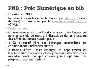 PNB : Prêt Numérique en bib
64
 Création en 2011.
 Initiative interprofessionnelle lancée par Dilicom (réseau
de livre) ...