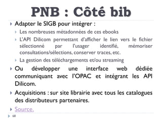 PNB : Côté bib
68
 Adapter le SIGB pour intégrer :
 Les nombreuses métadonnées de ces ebooks
 L’API Dilicom permettant ...