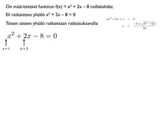 On määritettävä funktion f(x) = x2 + 2x – 8 nollakohdat.
 Eli ratkaistava yhtälö x2 + 2x – 8 = 0
                                                      ax2 + bx + c = 0
                                                                         √
 Toisen asteen yhtälö ratkaistaan ratkaisukaavalla:             x =
                                                                     −b ± b2 − 4ac
                                                                          2a
      2
 x + 2x − 8 = 0
a=1       b=2
 