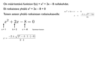 On määritettävä funktion f(x) = x2 + 2x – 8 nollakohdat.
 Eli ratkaistava yhtälö x2 + 2x – 8 = 0
                                                      ax2 + bx + c = 0
                                                                         √
 Toisen asteen yhtälö ratkaistaan ratkaisukaavalla:             x =
                                                                     −b ± b2 − 4ac
                                                                          2a
      2
 x + 2x − 8 = 0
a=1       b=2       c = –8    Sijoitetaan kaavaan



      −2 ±      22 − 4 · 1 · (−8)
 x=
                  2·1
 
