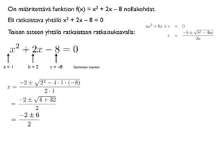 On määritettävä funktion f(x) = x2 + 2x – 8 nollakohdat.
 Eli ratkaistava yhtälö x2 + 2x – 8 = 0
                                                      ax2 + bx + c = 0
                                                                         √
 Toisen asteen yhtälö ratkaistaan ratkaisukaavalla:             x =
                                                                     −b ± b2 − 4ac
                                                                          2a
      2
 x + 2x − 8 = 0
a=1       b=2    c = –8    Sijoitetaan kaavaan



      −2 ±22 − 4 · 1 · (−8)
 x=
            2·1
        √
    −2 ± 4 + 32
  =
        2
    −2 ± 6
  =
      2
 