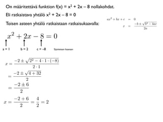 On määritettävä funktion f(x) = x2 + 2x – 8 nollakohdat.
 Eli ratkaistava yhtälö x2 + 2x – 8 = 0
                                                      ax2 + bx + c = 0
                                                                         √
 Toisen asteen yhtälö ratkaistaan ratkaisukaavalla:             x =
                                                                     −b ± b2 − 4ac
                                                                          2a
      2
 x + 2x − 8 = 0
a=1       b=2    c = –8    Sijoitetaan kaavaan



      −2 ±22 − 4 · 1 · (−8)
 x=
            2·1
        √
    −2 ± 4 + 32
  =
        2
    −2 ± 6
  =
      2
   −2 + 6  4
x=        = =2
     2     2
 